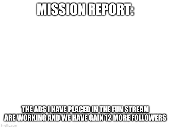 Report | MISSION REPORT:; THE ADS I HAVE PLACED IN THE FUN STREAM ARE WORKING AND WE HAVE GAIN 12 MORE FOLLOWERS | image tagged in report | made w/ Imgflip meme maker