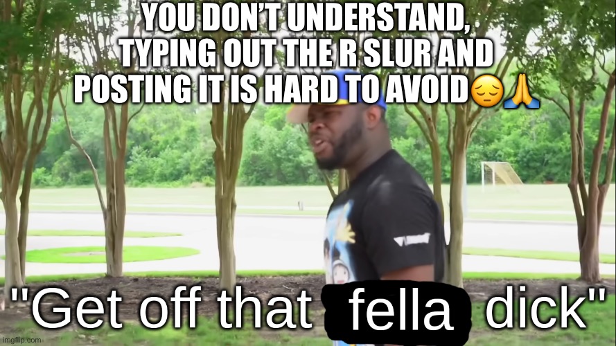 Bunch of haters fr fr | YOU DON’T UNDERSTAND, TYPING OUT THE R SLUR AND POSTING IT IS HARD TO AVOID😔🙏 | image tagged in get off that fella dick | made w/ Imgflip meme maker