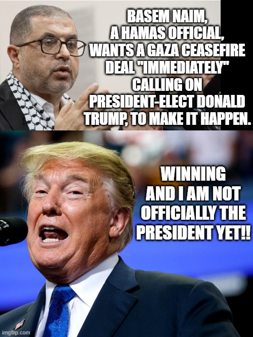 So much winning!! | BASEM NAIM, A HAMAS OFFICIAL, WANTS A GAZA CEASEFIRE DEAL "IMMEDIATELY" CALLING ON PRESIDENT-ELECT DONALD TRUMP, TO MAKE IT HAPPEN. WINNING AND I AM NOT OFFICIALLY THE PRESIDENT YET!! | image tagged in winning,donald trump approves | made w/ Imgflip meme maker