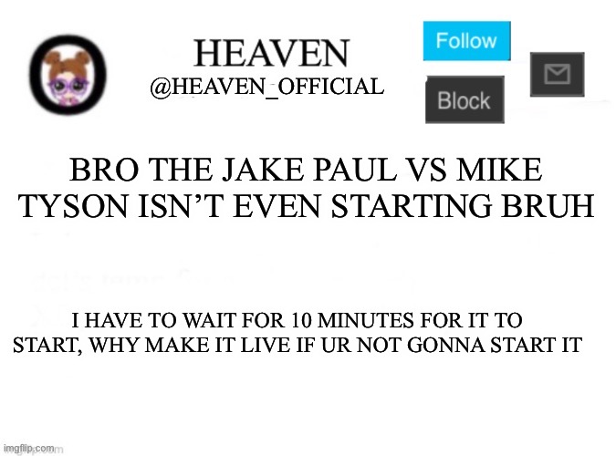 Heaven’s Template | BRO THE JAKE PAUL VS MIKE TYSON ISN’T EVEN STARTING BRUH; I HAVE TO WAIT FOR 10 MINUTES FOR IT TO START, WHY MAKE IT LIVE IF UR NOT GONNA START IT | image tagged in heaven s template | made w/ Imgflip meme maker