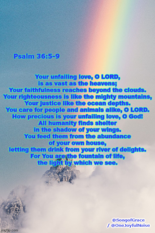 Psalm 36:5-9 | Psalm 36:5-9; Your unfailing love, O LORD,
is as vast as the heavens;
Your faithfulness reaches beyond the clouds.
Your righteousness is like the mighty mountains,
Your justice like the ocean depths.
You care for people and animals alike, O LORD.
How precious is your unfailing love, O God!
All humanity finds shelter
in the shadow of your wings.
You feed them from the abundance
of your own house,
letting them drink from your river of delights.
For You are the fountain of life,
the light by which we see. @SongofGrace / @OneJoyfulNoise | image tagged in biblical encouragement | made w/ Imgflip meme maker