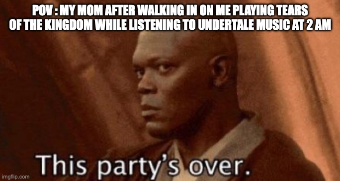 this party's over | POV : MY MOM AFTER WALKING IN ON ME PLAYING TEARS OF THE KINGDOM WHILE LISTENING TO UNDERTALE MUSIC AT 2 AM | image tagged in this party's over | made w/ Imgflip meme maker