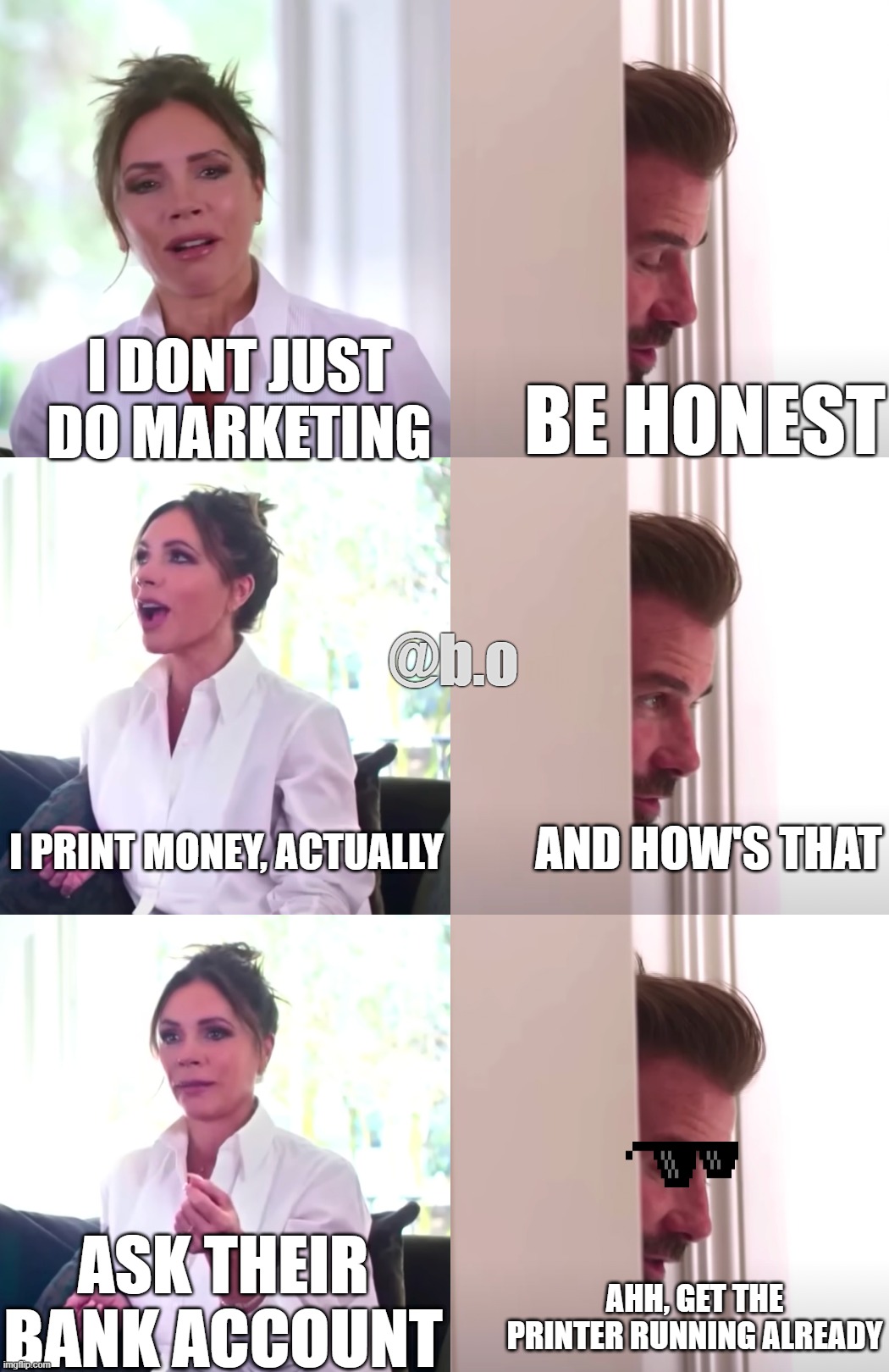 Victoria David Beckham Be Honest | I DONT JUST DO MARKETING; BE HONEST; @b.o; I PRINT MONEY, ACTUALLY; AND HOW'S THAT; ASK THEIR BANK ACCOUNT; AHH, GET THE PRINTER RUNNING ALREADY | image tagged in victoria david beckham be honest | made w/ Imgflip meme maker