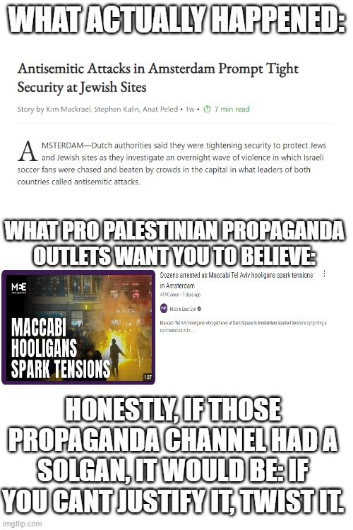 Its sad to propaganda outlets just straight deny the attacks against Jews, and try to twist the truth. The world we live in. | WHAT ACTUALLY HAPPENED:; WHAT PRO PALESTINIAN PROPAGANDA OUTLETS WANT YOU TO BELIEVE:; HONESTLY, IF THOSE PROPAGANDA CHANNEL HAD A SOLGAN, IT WOULD BE: IF YOU CANT JUSTIFY IT, TWIST IT. | image tagged in israel,antisemitism,attack,propaganda | made w/ Imgflip meme maker