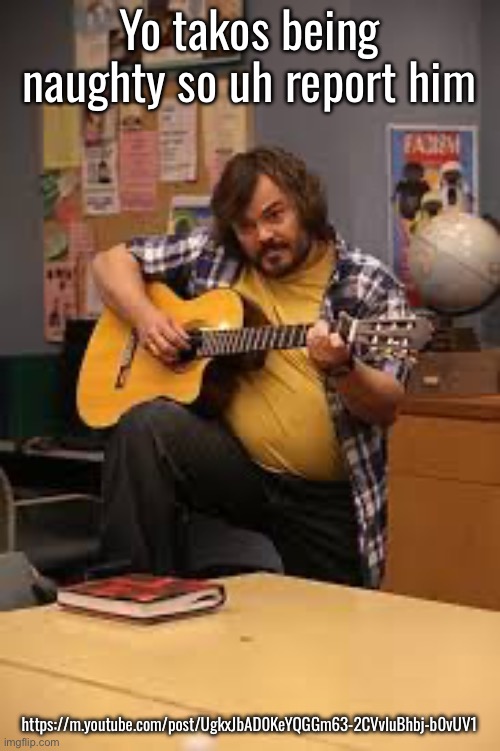 FUCKING JACK BLACK IN FUCKING COMMUNITY | Yo takos being naughty so uh report him; https://m.youtube.com/post/UgkxJbAD0KeYQGGm63-2CVvIuBhbj-b0vUV1 | image tagged in fucking jack black in fucking community | made w/ Imgflip meme maker