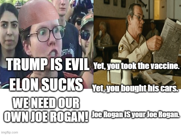 Post Election | TRUMP IS EVIL; Yet, you took the vaccine. ELON SUCKS; Yet, you bought his cars. WE NEED OUR OWN JOE ROGAN! Joe Rogan IS your Joe Rogan. | image tagged in memes | made w/ Imgflip meme maker