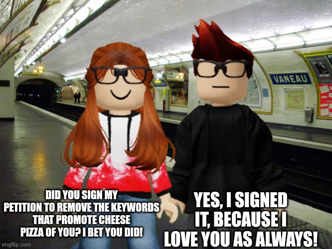 MC would absolutely sign CC's petitions! | YES, I SIGNED IT, BECAUSE I LOVE YOU AS ALWAYS! DID YOU SIGN MY PETITION TO REMOVE THE KEYWORDS THAT PROMOTE CHEESE PIZZA OF YOU? I BET YOU DID! | image tagged in mc,cc,memes,petition | made w/ Imgflip meme maker