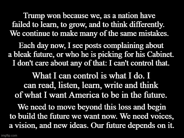 The Future is Now | Trump won because we, as a nation have failed to learn, to grow, and to think differently. 
We continue to make many of the same mistakes. Each day now, I see posts complaining about a bleak future, or who he is picking for his Cabinet. I don't care about any of that: I can't control that. What I can control is what I do. I can read, listen, learn, write and think of what I want America to be in the future. We need to move beyond this loss and begin to build the future we want now. We need voices, a vision, and new ideas. Our future depends on it. | image tagged in future,now,america,voices,vision,ideas | made w/ Imgflip meme maker