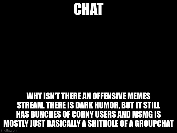 Chat should I make one? | CHAT; WHY ISN'T THERE AN OFFENSIVE MEMES STREAM. THERE IS DARK HUMOR, BUT IT STILL HAS BUNCHES OF CORNY USERS AND MSMG IS MOSTLY JUST BASICALLY A SHITHOLE OF A GROUPCHAT | made w/ Imgflip meme maker