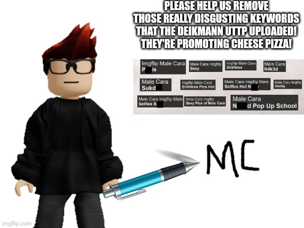 Live footage of MC signing CC's petition | PLEASE HELP US REMOVE THOSE REALLY DISGUSTING KEYWORDS THAT THE DEIKMANN UTTP UPLOADED! THEY'RE PROMOTING CHEESE PIZZA! | image tagged in petition,mc,signing,memes | made w/ Imgflip meme maker