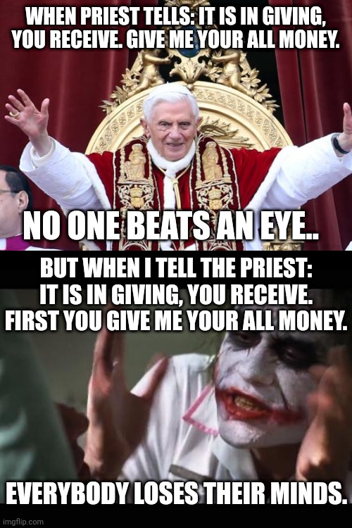 Religious hypocrisy memes evil pope praying for the poor from golden throne meme | WHEN PRIEST TELLS: IT IS IN GIVING, YOU RECEIVE. GIVE ME YOUR ALL MONEY. NO ONE BATS AN EYE.. BUT WHEN I TELL THE PRIEST: IT IS IN GIVING, YOU RECEIVE. FIRST YOU GIVE ME YOUR ALL MONEY. EVERYBODY LOSES THEIR MINDS. | image tagged in catholic church,church,pope,anti-religion,religion,whats your religion | made w/ Imgflip meme maker