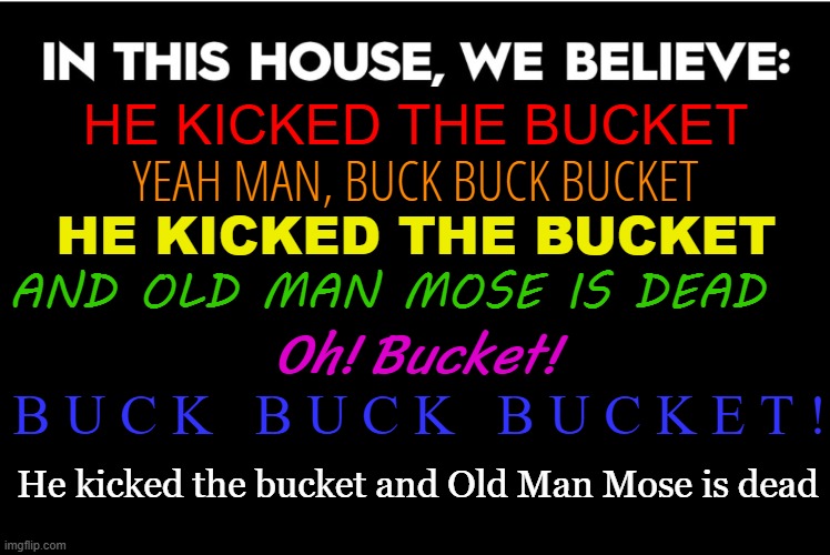 Old Man Mose is dead | HE KICKED THE BUCKET; YEAH MAN, BUCK BUCK BUCKET; HE KICKED THE BUCKET; AND OLD MAN MOSE IS DEAD; Oh! Bucket! B U C K   B U C K   B U C K E T ! He kicked the bucket and Old Man Mose is dead | image tagged in in this house we believe,eddy duchin,ol' man mose,fallout | made w/ Imgflip meme maker