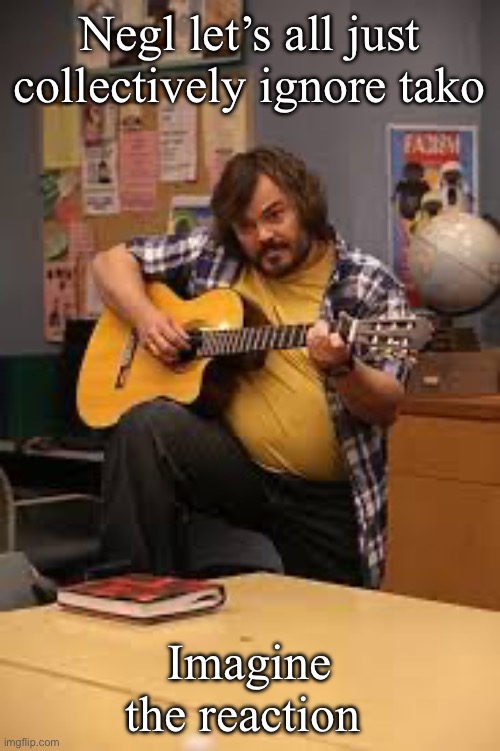 FUCKING JACK BLACK IN FUCKING COMMUNITY | Negl let’s all just collectively ignore tako; Imagine the reaction | image tagged in fucking jack black in fucking community | made w/ Imgflip meme maker