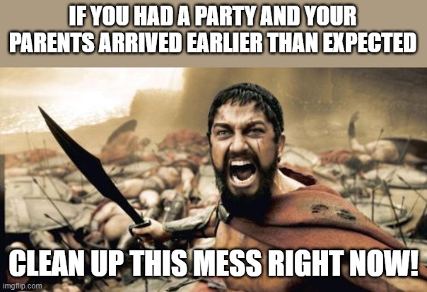 Sparta Leonidas | IF YOU HAD A PARTY AND YOUR PARENTS ARRIVED EARLIER THAN EXPECTED; CLEAN UP THIS MESS RIGHT NOW! | image tagged in memes,sparta leonidas | made w/ Imgflip meme maker