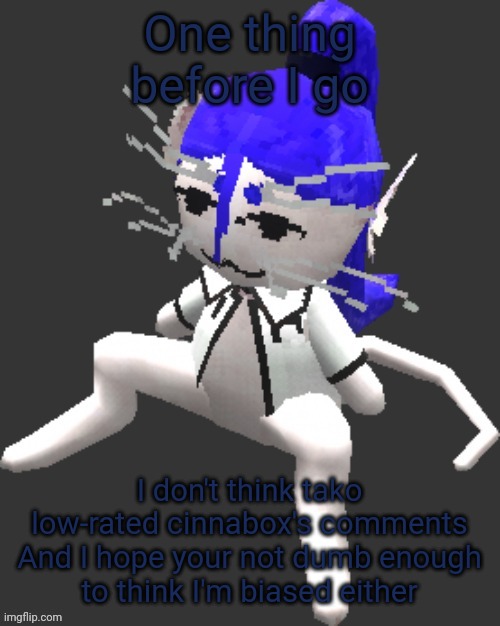 Gn chat | One thing before I go; I don't think tako low-rated cinnabox's comments

And I hope your not dumb enough to think I'm biased either | image tagged in xtss/dcdr affiliate announcement template thingy | made w/ Imgflip meme maker