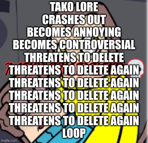 Man I'm dead | TAKO LORE
CRASHES OUT
BECOMES ANNOYING
BECOMES CONTROVERSIAL
THREATENS TO DELETE
THREATENS TO DELETE AGAIN
THREATENS TO DELETE AGAIN
THREATENS TO DELETE AGAIN
THREATENS TO DELETE AGAIN
THREATENS TO DELETE AGAIN
LOOP | image tagged in man i'm dead | made w/ Imgflip meme maker