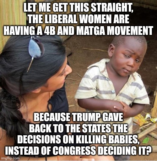 They'll blame him for anything. | LET ME GET THIS STRAIGHT, THE LIBERAL WOMEN ARE HAVING A 4B AND MATGA MOVEMENT; BECAUSE TRUMP GAVE BACK TO THE STATES THE DECISIONS ON KILLING BABIES, INSTEAD OF CONGRESS DECIDING IT? | image tagged in skeptical third world kid | made w/ Imgflip meme maker