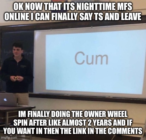 Cum | OK NOW THAT ITS NIGHTTIME MFS ONLINE I CAN FINALLY SAY TS AND LEAVE; IM FINALLY DOING THE OWNER WHEEL SPIN AFTER LIKE ALMOST 2 YEARS AND IF YOU WANT IN THEN THE LINK IN THE COMMENTS | image tagged in cum | made w/ Imgflip meme maker