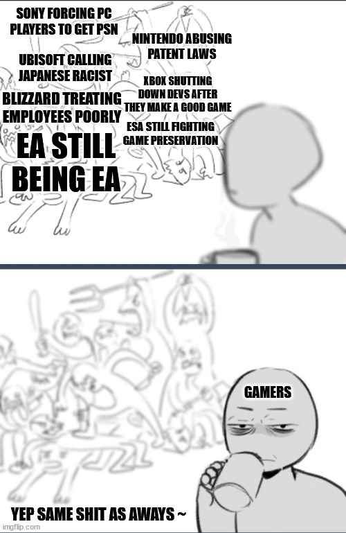 Video Game Industry as it stands... | SONY FORCING PC PLAYERS TO GET PSN; NINTENDO ABUSING
PATENT LAWS; UBISOFT CALLING JAPANESE RACIST; XBOX SHUTTING DOWN DEVS AFTER THEY MAKE A GOOD GAME; BLIZZARD TREATING EMPLOYEES POORLY; ESA STILL FIGHTING GAME PRESERVATION; EA STILL BEING EA; GAMERS; YEP SAME SHIT AS AWAYS ~ | image tagged in same shit as always,memes,video games,gaming,business | made w/ Imgflip meme maker