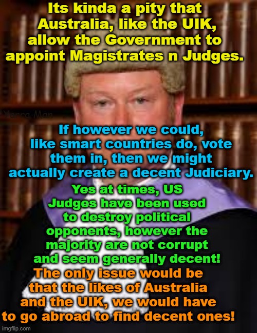 Australia and the UIK COULD have a decent Judiciary, it just means going abroad tp recruit them. | Its kinda a pity that  Australia, like the UIK, allow the Government to appoint Magistrates n Judges. If however we could, like smart countries do, vote them in, then we might actually create a decent Judiciary. Yarra Man; Yes at times, US Judges have been used to destroy political opponents, however the majority are not corrupt and seem generally decent! The only issue would be that the likes of Australia and the UIK, we would have to go abroad to find decent ones! | image tagged in starmer judiciary,pedophiles,corrupt,communist like,usa,trump | made w/ Imgflip meme maker