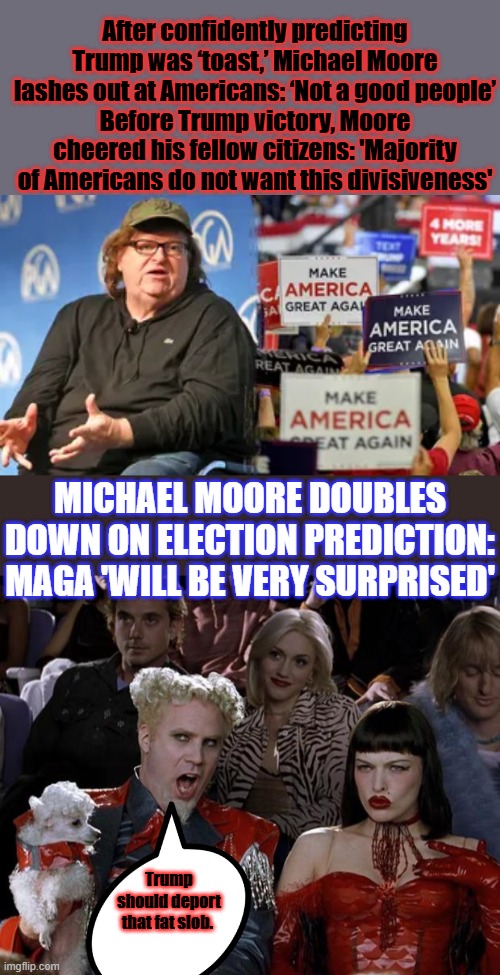 After confidently predicting Trump was ‘toast,’ Michael Moore lashes out at Americans: ‘Not a good people’
Before Trump victory, Moore cheered his fellow citizens: 'Majority of Americans do not want this divisiveness'; MICHAEL MOORE DOUBLES DOWN ON ELECTION PREDICTION: MAGA 'WILL BE VERY SURPRISED'; Trump should deport that fat slob. | image tagged in memes,mugatu so hot right now | made w/ Imgflip meme maker