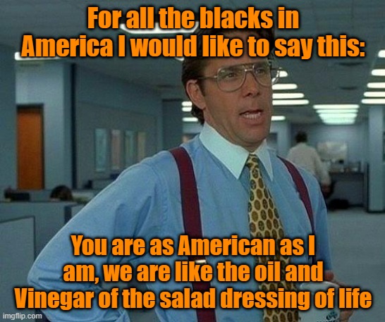 Attempting | For all the blacks in America I would like to say this:; You are as American as I am, we are like the oil and Vinegar of the salad dressing of life | image tagged in trump,maga,liberal vs conservative | made w/ Imgflip meme maker