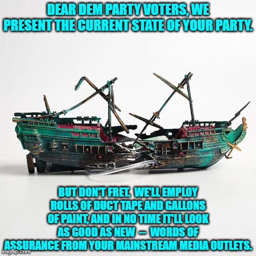 After all, where the Dem Party is concerned only outward appearance matters to their voters. | DEAR DEM PARTY VOTERS, WE PRESENT THE CURRENT STATE OF YOUR PARTY. BUT DON'T FRET.  WE'LL EMPLOY ROLLS OF DUCT TAPE AND GALLONS OF PAINT, AND IN NO TIME IT'LL LOOK AS GOOD AS NEW  --  WORDS OF ASSURANCE FROM YOUR MAINSTREAM MEDIA OUTLETS. | image tagged in yep | made w/ Imgflip meme maker