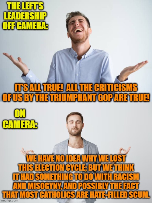 Pssst . . . Dems.  Start getting your own house in order.  It's about time, isn't it? | THE LEFT'S LEADERSHIP OFF CAMERA:; IT'S ALL TRUE!  ALL THE CRITICISMS OF US BY THE TRIUMPHANT GOP ARE TRUE! ON CAMERA:; WE HAVE NO IDEA WHY WE LOST THIS ELECTION CYCLE; BUT WE THINK IT HAD SOMETHING TO DO WITH RACISM AND MISOGYNY, AND POSSIBLY THE FACT THAT MOST CATHOLICS ARE HATE-FILLED SCUM. | image tagged in yep | made w/ Imgflip meme maker