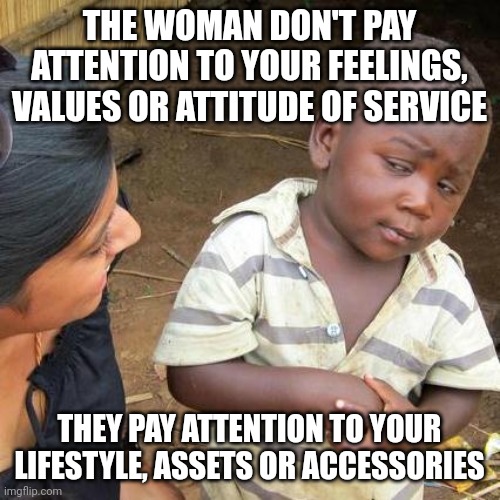 accessories | THE WOMAN DON'T PAY ATTENTION TO YOUR FEELINGS, VALUES OR ATTITUDE OF SERVICE; THEY PAY ATTENTION TO YOUR LIFESTYLE, ASSETS OR ACCESSORIES | image tagged in memes,third world skeptical kid | made w/ Imgflip meme maker