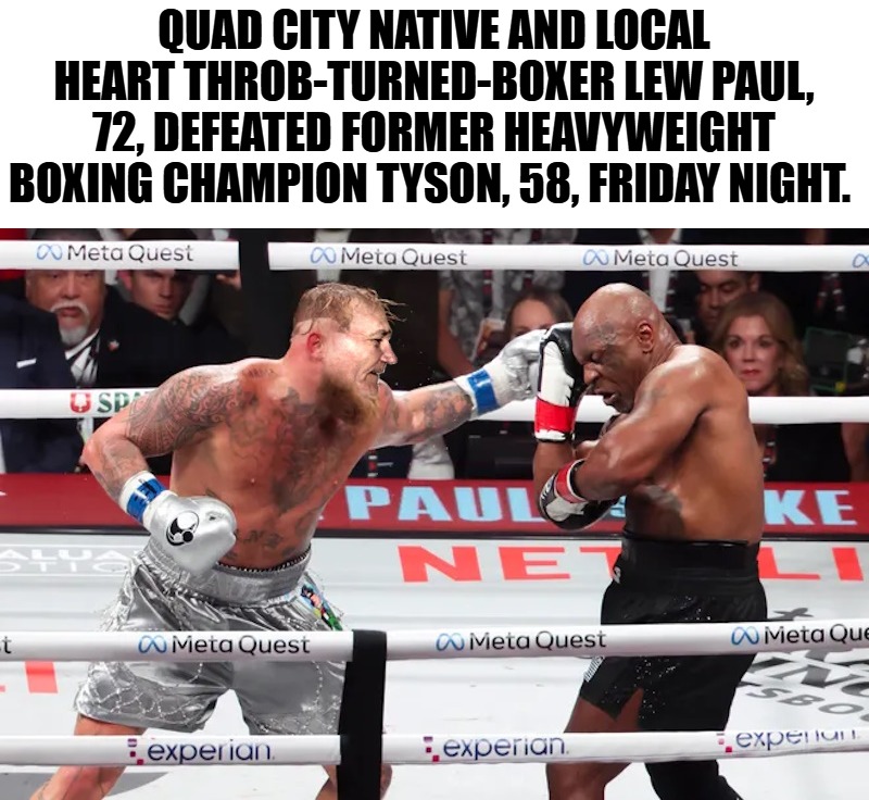 Quad city native and local heart throb-turned-boxer Lew Paul, 72, defeated former heavyweight boxing champion Tyson. | QUAD CITY NATIVE AND LOCAL HEART THROB-TURNED-BOXER LEW PAUL, 72, DEFEATED FORMER HEAVYWEIGHT BOXING CHAMPION TYSON, 58, FRIDAY NIGHT. | image tagged in lew-paul,kewlew | made w/ Imgflip meme maker