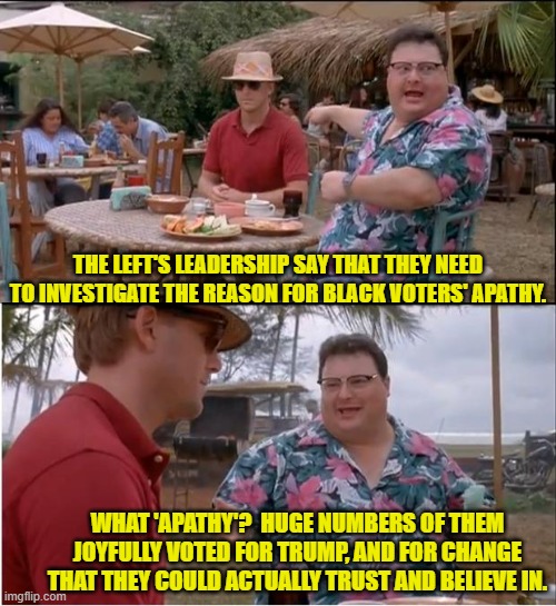 Yep . . . nobody paying attention saw apathy on the GOP side of things. | THE LEFT'S LEADERSHIP SAY THAT THEY NEED TO INVESTIGATE THE REASON FOR BLACK VOTERS' APATHY. WHAT 'APATHY'?  HUGE NUMBERS OF THEM JOYFULLY VOTED FOR TRUMP, AND FOR CHANGE THAT THEY COULD ACTUALLY TRUST AND BELIEVE IN. | image tagged in yep | made w/ Imgflip meme maker