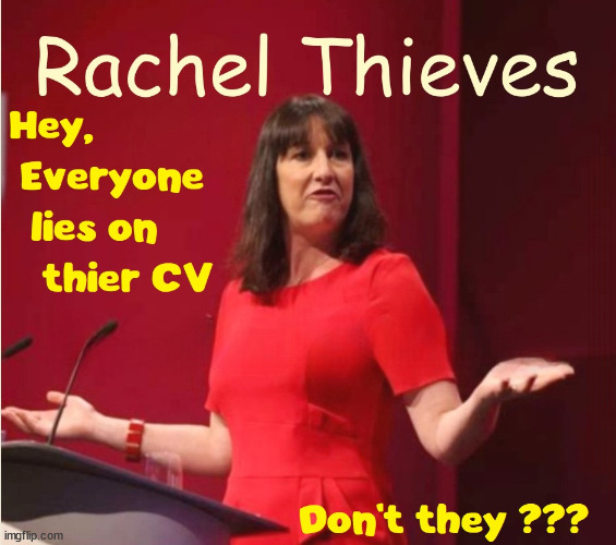 Rachel Reeves - Lied on CV? #RachelThieves #RobberReeves #TwoTierKeir #FreeGearKeir | WELCOME TO LABOUR CORRUPTION !!! 'DESTROY'; Starmer on course to . . . HEY STARMER - LET'S GET DOWN TO BUSINESS ! #TwoTierKeir #FreeGearKeir; 1/100 HERE ILLEGALLY; NEVA 4GET 2024; LORD WAHEED ALLI; AMNESTY FOR ALL ILLEGALS; SIR KEIR STARMER MP; MUSLIM VOTES MATTER; BLOOD ON STARMERS HANDS? BURNHAM; TAXI FOR RAYNER ? #RR4PM;100'S MORE TAX COLLECTORS; HIGHER TAXES UNDER LABOUR; WE'RE COMING FOR YOU; LABOUR PLEDGES TO CLAMP DOWN ON TAX DODGERS; HIGHER TAXES UNDER LABOUR; RACHEL REEVES ANGELA RAYNER BOVVERED? HIGHER TAXES UNDER LABOUR; RISKS OF VOTING LABOUR; * EU RE ENTRY? * MASS IMMIGRATION? * BUILD ON GREENBELT? * RAYNER AS OUR PM? * ULEZ 20 MPH FINES?* HIGHER TAXES? * UK FLAG CHANGE? * MUSLIM TAKEOVER? * END OF CHRISTIANITY? * ECONOMIC COLLAPSE? TRIPLE LOCK' ANNELIESE DODDS RWANDA PLAN QUID PRO QUO UK NOT TAKING ITS FAIR SHARE, EU EXCHANGE DEAL = PEOPLE TRAFFICKING !!! STARMER TO BETRAY BRITAIN, #BURDEN SHARING #IMMIGRATION #STARMEROUT #LABOUR #WEARECORBYN #KEIRSTARMER #DIANEABBOTT #MCDONNELL #CULTOFCORBYN #LABOURISDEAD #LABOURRACISM #SOCIALISTSUNDAY #NEVERVOTELABOUR #SOCIALISTANYDAY #ANTISEMITISM #SAVILE #SAVILEGATE #PAEDO #WORBOYS #GROOMINGGANGS #PAEDOPHILE #ILLEGALIMMIGRATION #INVASION #STARMERISWRONG #SIRSOFTIE #SIRSOFTY #BLAIR #STEROIDS AKA KEITH ABBOTT #TWOTIERKEIR; BUT THEY; VOTED STARMER ! #TWOTIERKEIR; #TWOTIERKEIR; YVETTE COOPER; BLOOD ON THE HANDS OF YVETTE COOPER & STARMER; #2NDGEARKEIR; STARMER 'SURRENDER' TO THE EU? 4 DAY WEEK; BLACK HOLE; 6PM FRI; #TWOTIERKEIR; #STARMEROUT; TWO HOMES RAYNER; PULLING UP LADDER FROM WORKING PEOPLE STARMER TO SCRAP THATCHERS 'RIGHT TO BUY' SCHEME? WINTER FUEL PAYMENTS? THE; GRIFTERS; HEY - WHERE'S OUR FREE STUFF? CAP'T HYPOCRITE PENSIONERS TO FREEZE #TWOTIERKEIR; HYPOCRITE RAYNER TO SCRAP 'RIGHT TO BUY'? HOUSE ILLEGAL MIGRANTS ??? SMASH GANGS; BAN SMOKING; NEVER, EVER; HOW DOES STARMER NEGATE UK LAW? LAWLESS BRITAIN !!! 'ILLEGAL' = 'IRREGULAR'; UNDER STARMER'S; 'ILLEGAL' V 'IRREGULAR'; SO MUCH FOR BREXIT, FAST-TRACKING RIOTERS, #TWOTIERKEIR; ELECTION PLEDGE STARMER LIED TO US !!! SIR KEIR RODNEY STARMER; #TRIPLELOCK; SMEG HEAD CONCEDES; TITCHY STARMER; 'PUTTING COUNTRY FIRST'; PARTY SECOND; ON TOP OF THE £480M ALREADY GIVEN TO FRANCE TO 'STOP THE BOATS';LABOUR PLEDGE 'URBAN CENTRES' TO HELP HOUSE 'OUR FAIR SHARE' OF OUR NEW MIGRANT FRIENDS; NEW HOME FOR OUR NEW IMMIGRANT FRIENDS !!! THE ONLY WAY TO KEEP THE ILLEGAL IMMIGRANTS IN THE UK; CITIZENSHIP FOR ALL, COVER WITH A LIE! 'SMASH THE GANGS'; LABOUR AXE PENSIONERS WINTER FUEL PAYMENTS; #TwoTierKeir #FreeGearKeir; Yvette Cooper; 'GIVING OUR COUNTRY AWAY'; UNDER STARMER ! CHANGE; HOW MUCH TO GET YOU TO RESIGN? #TWOTIERKEIR #FREEGEARKEIR; When; 'STARMER IS CANCELLED' !!! WHO'S GONNA TAKE OVER? 2024 | image tagged in illegal immigration,stop boats rwanda,palenstine hamas muslim vote,rachel thieves lies,robber reeves lied,starmerout | made w/ Imgflip meme maker