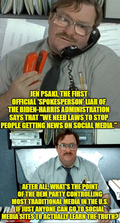 Truth and facts versus leftist lies and political propaganda. | JEN PSAKI, THE FIRST OFFICIAL 'SPOKESPERSON' LIAR OF THE BIDEN-HARRIS ADMINISTRATION SAYS THAT "WE NEED LAWS TO STOP PEOPLE GETTING NEWS ON SOCIAL MEDIA."; AFTER ALL, WHAT'S THE POINT OF THE DEM PARTY CONTROLLING MOST TRADITIONAL MEDIA IN THE U.S. IF JUST ANYONE CAN GO TO SOCIAL MEDIA SITES TO ACTUALLY LEARN THE TRUTH? | image tagged in yep | made w/ Imgflip meme maker