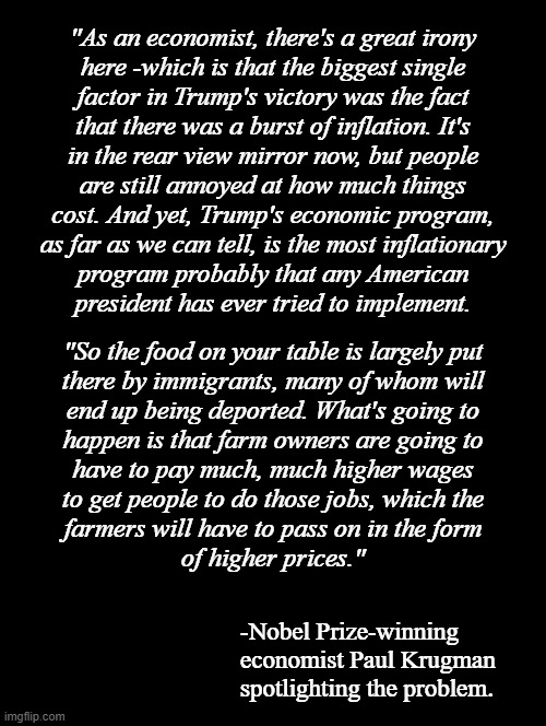 And there it is. But it's not just piece-rates that will skyrocket; processing, packaging, shipping, etc... | "As an economist, there's a great irony
here -which is that the biggest single
factor in Trump's victory was the fact
that there was a burst of inflation. It's
in the rear view mirror now, but people
are still annoyed at how much things
cost. And yet, Trump's economic program,
as far as we can tell, is the most inflationary
program probably that any American
president has ever tried to implement. "So the food on your table is largely put
there by immigrants, many of whom will
end up being deported. What's going to
happen is that farm owners are going to
have to pay much, much higher wages
to get people to do those jobs, which the
farmers will have to pass on in the form
of higher prices."; -Nobel Prize-winning economist Paul Krugman spotlighting the problem. | image tagged in double long black template,oops,all the price hikes | made w/ Imgflip meme maker