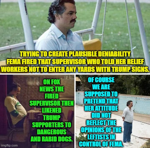 Yes, the one could not possibly have had anything to do with the other -- wink, wink. | ON FOX NEWS THE FIRED SUPERVISOR THEN LIKENED TRUMP SUPPORTERS TO DANGEROUS AND RABID DOGS. OF COURSE WE ARE SUPPOSED TO PRETEND THAT HER ATTITUDE DID NOT REFLECT THE OPINIONS OF THE LEFTISTS IN CONTROL OF FEMA. TRYING TO CREATE PLAUSIBLE DENIABILITY FEMA FIRED THAT SUPERVISOR WHO TOLD HER RELIEF WORKERS NOT TO ENTER ANY YARDS WITH TRUMP SIGNS. | image tagged in yep | made w/ Imgflip meme maker