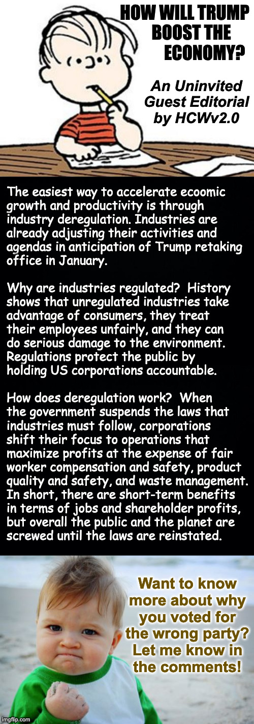 Interested in writing your own Guest Editorial?  Go ahead. | HOW WILL TRUMP
    BOOST THE
            ECONOMY? An Uninvited
Guest Editorial
by HCWv2.0; The easiest way to accelerate ecoomic
growth and productivity is through
industry deregulation. Industries are
already adjusting their activities and 
agendas in anticipation of Trump retaking
office in January.
 
Why are industries regulated?  History
shows that unregulated industries take
advantage of consumers, they treat
their employees unfairly, and they can
do serious damage to the environment.
Regulations protect the public by
holding US corporations accountable.
 
How does deregulation work?  When 
the government suspends the laws that
industries must follow, corporations
shift their focus to operations that 
maximize profits at the expense of fair
worker compensation and safety, product
quality and safety, and waste management.
In short, there are short-term benefits
in terms of jobs and shareholder profits,
but overall the public and the planet are
screwed until the laws are reinstated. Want to know
more about why
you voted for
the wrong party?
Let me know in
the comments! | image tagged in memes,success kid original,uninvited guest editorials,deregulation,linus writing a letter | made w/ Imgflip meme maker