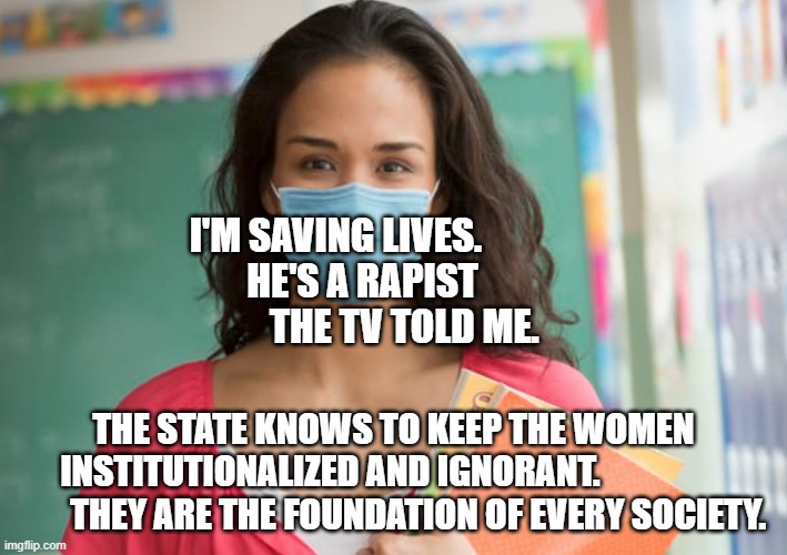 teacher in mask | I'M SAVING LIVES.                HE'S A RAPIST                       THE TV TOLD ME. THE STATE KNOWS TO KEEP THE WOMEN INSTITUTIONALIZED AND IGNORANT.                           THEY ARE THE FOUNDATION OF EVERY SOCIETY. | image tagged in teacher in mask | made w/ Imgflip meme maker