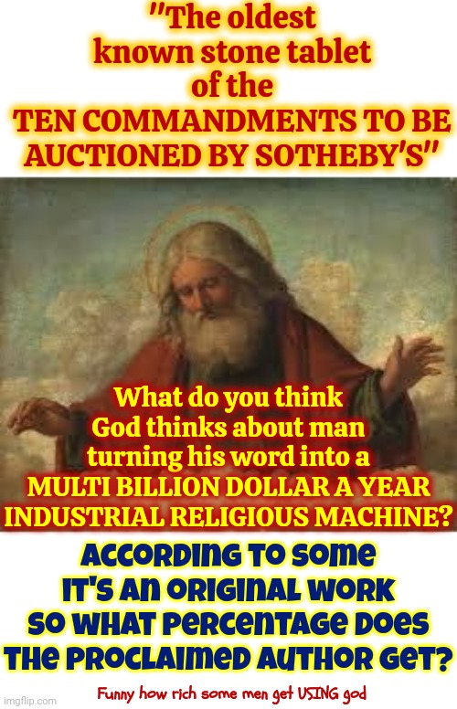 Absolutely NOTHING Is Sacred If It'll Turn A Profit | "The oldest known stone tablet of the
TEN COMMANDMENTS TO BE AUCTIONED BY SOTHEBY'S"; What do you think God thinks about man turning his word into a
MULTI BILLION DOLLAR A YEAR INDUSTRIAL RELIGIOUS MACHINE? According to some it's an original work so what percentage does the proclaimed author get? Funny how rich some men get USING god | image tagged in god,god religion universe,religions,blasphemy,hypocrites,memes | made w/ Imgflip meme maker