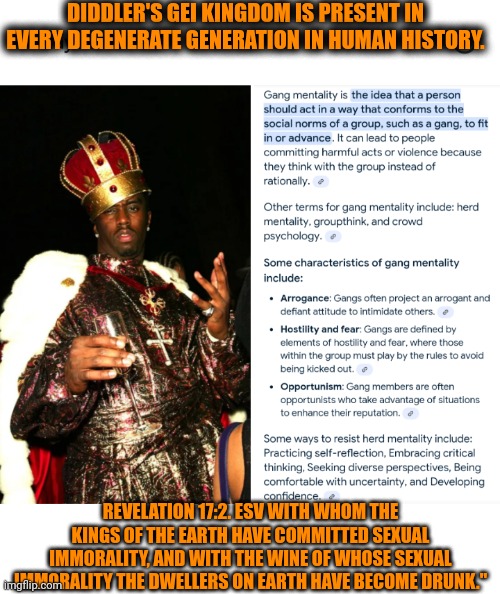 Funny | DIDDLER'S GEI KINGDOM IS PRESENT IN EVERY DEGENERATE GENERATION IN HUMAN HISTORY. REVELATION 17:2. ESV WITH WHOM THE KINGS OF THE EARTH HAVE COMMITTED SEXUAL IMMORALITY, AND WITH THE WINE OF WHOSE SEXUAL IMMORALITY THE DWELLERS ON EARTH HAVE BECOME DRUNK." | image tagged in funny,fallen kingdom,generation,gay,diddy,politics | made w/ Imgflip meme maker