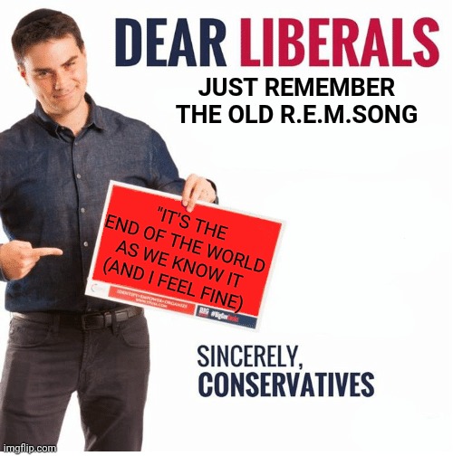 Ben Shapiro Dear Liberals | JUST REMEMBER THE OLD R.E.M.SONG "IT'S THE END OF THE WORLD AS WE KNOW IT (AND I FEEL FINE) | image tagged in ben shapiro dear liberals | made w/ Imgflip meme maker