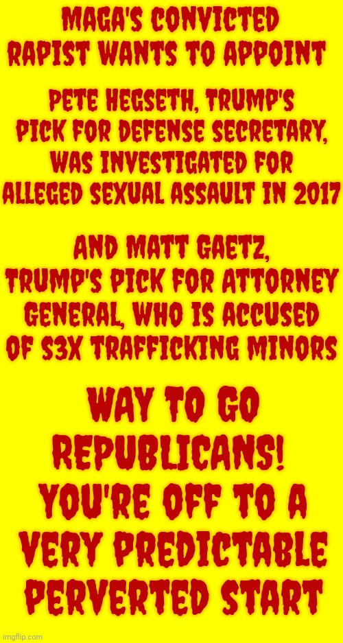 Maga Attacking Women | Maga's convicted rapist wants to appoint; Pete Hegseth, Trump's pick for defense secretary, was investigated for alleged sexual assault in 2017; And Matt Gaetz, Trump's pick for Attorney General, who is accused of s3x trafficking minors; WAY TO GO REPUBLICANS!  You're off to a very predictable perverted start | image tagged in perverts,rapists,sexual assault,disgusting republicans,disgusting maga,memes | made w/ Imgflip meme maker