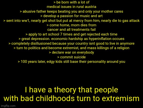 cyrus temp | > be born with a lot of medical issues in rural austria
> abusive father keeps beating you and only your mother cares
> develop a passion for music and art
> sent into ww1, nearly get shot but put at mercy from him, nearly die to gas attack
> come home, mom dies from cancer and all treatments fail
> apply to art school 7 times and get rejected each time
> great depression. economic hardship as hyperinflation occues
> completely disillusioned because your country isnt good to live in anymore
> turn to politics and become extremist, and mass killings of a religion
> declare war on everybody
> commit suicide
> 100 years later, edgy kids still base their personality around you; I have a theory that people with bad childhoods turn to extremism | image tagged in cyrus temp | made w/ Imgflip meme maker