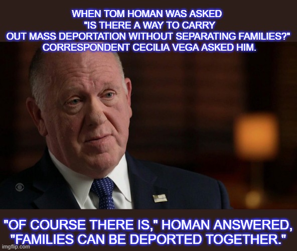 Tom Homan's answer to deportation family separation | WHEN TOM HOMAN WAS ASKED 
 "IS THERE A WAY TO CARRY OUT MASS DEPORTATION WITHOUT SEPARATING FAMILIES?"
 CORRESPONDENT CECILIA VEGA ASKED HIM. "OF COURSE THERE IS," HOMAN ANSWERED, "FAMILIES CAN BE DEPORTED TOGETHER." | made w/ Imgflip meme maker