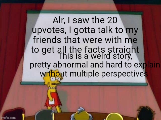 Lisa Simpson's Presentation | Alr, I saw the 20 upvotes, I gotta talk to my friends that were with me to get all the facts straight; This is a weird story, pretty abnormal and hard to explain without multiple perspectives | image tagged in lisa simpson's presentation | made w/ Imgflip meme maker