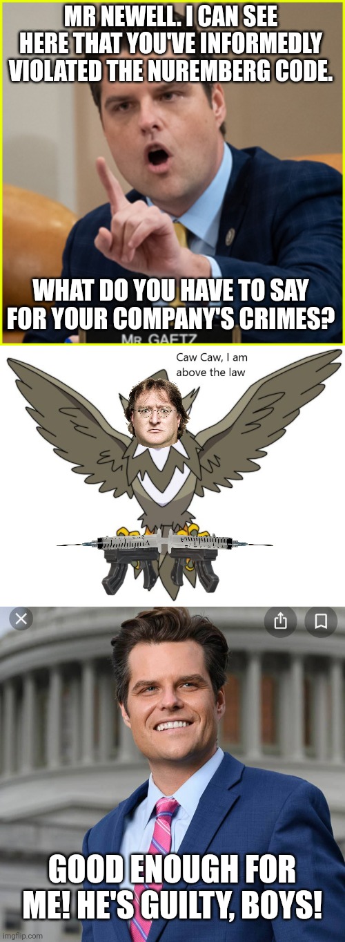 MR NEWELL. I CAN SEE HERE THAT YOU'VE INFORMEDLY VIOLATED THE NUREMBERG CODE. WHAT DO YOU HAVE TO SAY FOR YOUR COMPANY'S CRIMES? GOOD ENOUGH FOR ME! HE'S GUILTY, BOYS! | image tagged in matt gaetz pointing finger of denial,caw caw i am above the law,matt gaetz | made w/ Imgflip meme maker