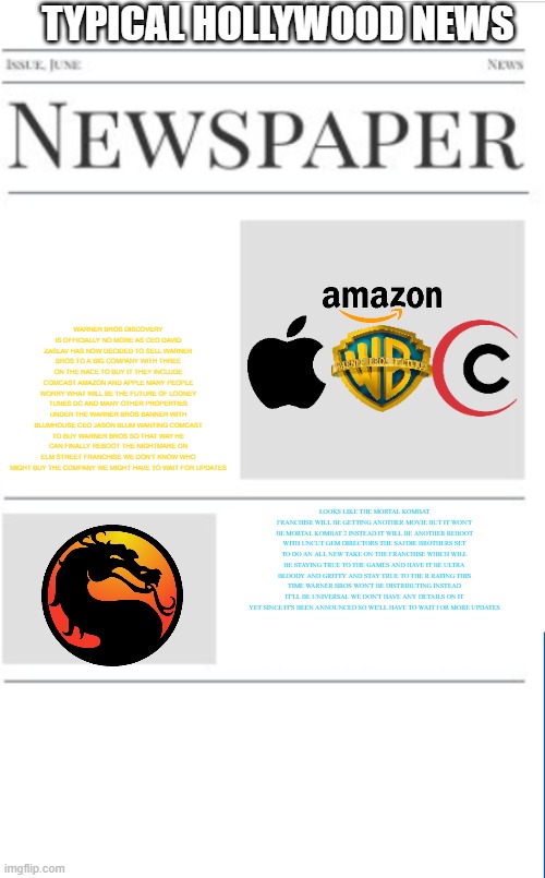 typical hollywood news volume 176 | TYPICAL HOLLYWOOD NEWS; WARNER BROS DISCOVERY IS OFFICIALLY NO MORE AS CEO DAVID ZASLAV HAS NOW DECIDED TO SELL WARNER BROS TO A BIG COMPANY WITH THREE ON THE RACE TO BUY IT THEY INCLUDE COMCAST AMAZON AND APPLE MANY PEOPLE WORRY WHAT WILL BE THE FUTURE OF LOONEY TUNES DC AND MANY OTHER PROPERTIES UNDER THE WARNER BROS BANNER WITH BLUMHOUSE CEO JASON BLUM WANTING COMCAST TO BUY WARNER BROS SO THAT WAY HE CAN FINALLY REBOOT THE NIGHTMARE ON ELM STREET FRANCHISE WE DON'T KNOW WHO MIGHT BUY THE COMPANY WE MIGHT HAVE TO WAIT FOR UPDATES; LOOKS LIKE THE MORTAL KOMBAT FRANCHISE WILL BE GETTING ANOTHER MOVIE BUT IT WON'T BE MORTAL KOMBAT 2 INSTEAD IT WILL BE ANOTHER REBOOT WITH UNCUT GEM DIRECTORS THE SAFDIE BROTHERS SET TO DO AN ALL NEW TAKE ON THE FRANCHISE WHICH WILL BE STAYING TRUE TO THE GAMES AND HAVE IT BE ULTRA BLOODY AND GRITTY AND STAY TRUE TO THE R RATING THIS TIME WARNER BROS WON'T BE DISTRIBUTING INSTEAD IT'LL BE UNIVERSAL WE DON'T HAVE ANY DETAILS ON IT YET SINCE IT'S BEEN ANNOUNCED SO WE'LL HAVE TO WAIT FOR MORE UPDATES | image tagged in blank newspaper,hollywood,warner bros,prediction,fake,mortal kombat | made w/ Imgflip meme maker