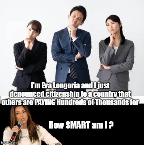 Virtually the whole planet is clamoring to GET IN, especially Chinese | I'm Eva Longoria and I just denounced citizenship to a country that others are PAYING Hundreds of Thousands for; How SMART am I ? | image tagged in eva longoria meme | made w/ Imgflip meme maker