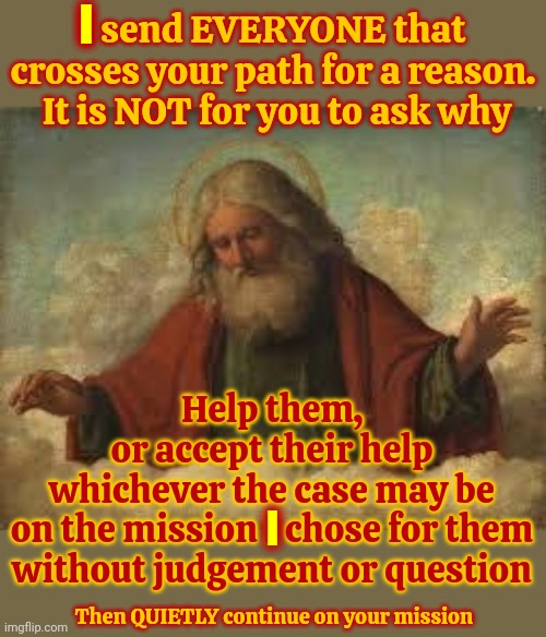 Has Anyone Ever Read The Holy Books All The Way Through Or Does EVERYBODY Just Hunt And Peck For Justification? | I; I send EVERYONE that crosses your path for a reason.  It is NOT for you to ask why; Help them,
or accept their help

whichever the case may be
on the mission I chose for them without judgement or question; I; Then QUIETLY continue on your mission | image tagged in god,god religion universe,religion,bible,hunt and peck,memes | made w/ Imgflip meme maker