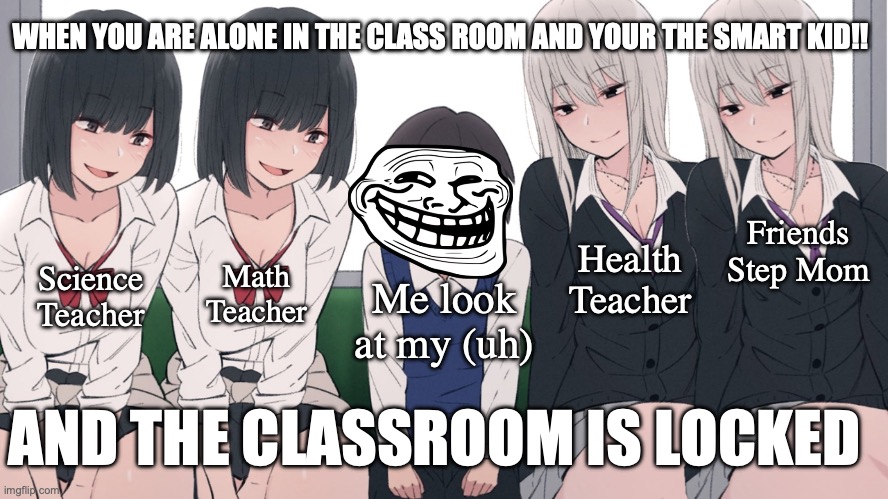 funny right | WHEN YOU ARE ALONE IN THE CLASS ROOM AND YOUR THE SMART KID!! Friends Step Mom; Health Teacher; Science Teacher; Math Teacher; Me look at my (uh); AND THE CLASSROOM IS LOCKED | image tagged in four beautiful girls seducing one poor lucky little boy,funny | made w/ Imgflip meme maker