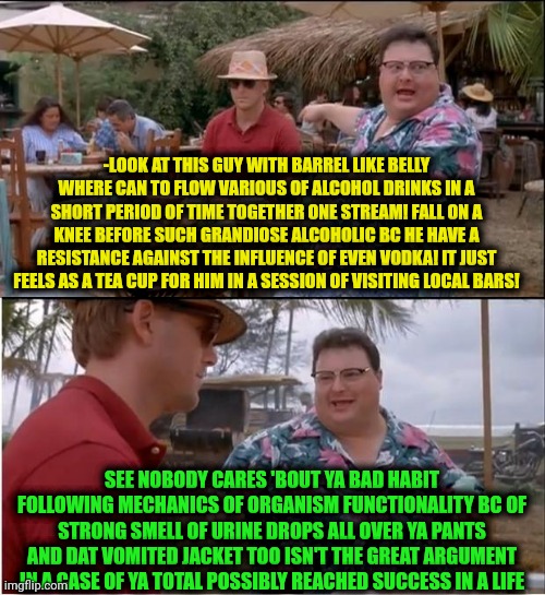 -Yeah, try some tuning in, drops out, pal. | -LOOK AT THIS GUY WITH BARREL LIKE BELLY WHERE CAN TO FLOW VARIOUS OF ALCOHOL DRINKS IN A SHORT PERIOD OF TIME TOGETHER ONE STREAM! FALL ON A KNEE BEFORE SUCH GRANDIOSE ALCOHOLIC BC HE HAVE A RESISTANCE AGAINST THE INFLUENCE OF EVEN VODKA! IT JUST FEELS AS A TEA CUP FOR HIM IN A SESSION OF VISITING LOCAL BARS! SEE NOBODY CARES 'BOUT YA BAD HABIT FOLLOWING MECHANICS OF ORGANISM FUNCTIONALITY BC OF STRONG SMELL OF URINE DROPS ALL OVER YA PANTS AND DAT VOMITED JACKET TOO ISN'T THE GREAT ARGUMENT IN A CASE OF YA TOTAL POSSIBLY REACHED SUCCESS IN A LIFE | image tagged in memes,see nobody cares,overconfident alcoholic,it's all coming together,peter griffin vomit,trust me i have 15 iq | made w/ Imgflip meme maker